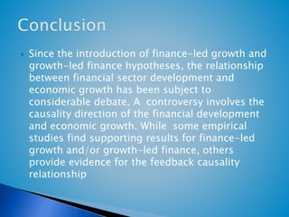  Since the introduction of finance-led growth and 
growth-led finance hypotheses, the relationship 
between financial sector development and 
economic growth has been subject to 
considerable debate. A controversy involves the 
causality direction of the financial development 
and economic growth. While some empirical 
studies find supporting results for finance-led 
growth and/or growth-led finance, others 
provide evidence for the feedback causality 
relationship 
