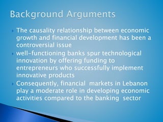  The causality relationship between economic 
growth and financial development has been a 
controversial issue 
 well-functioning banks spur technological 
innovation by offering funding to 
entrepreneurs who successfully implement 
innovative products 
 Consequently, financial markets in Lebanon 
play a moderate role in developing economic 
activities compared to the banking sector 
 