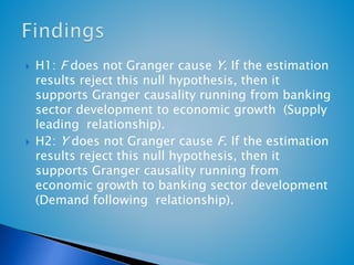  H1: F does not Granger cause Y. If the estimation 
results reject this null hypothesis, then it 
supports Granger causality running from banking 
sector development to economic growth (Supply 
leading relationship). 
 H2: Y does not Granger cause F. If the estimation 
results reject this null hypothesis, then it 
supports Granger causality running from 
economic growth to banking sector development 
(Demand following relationship). 
 