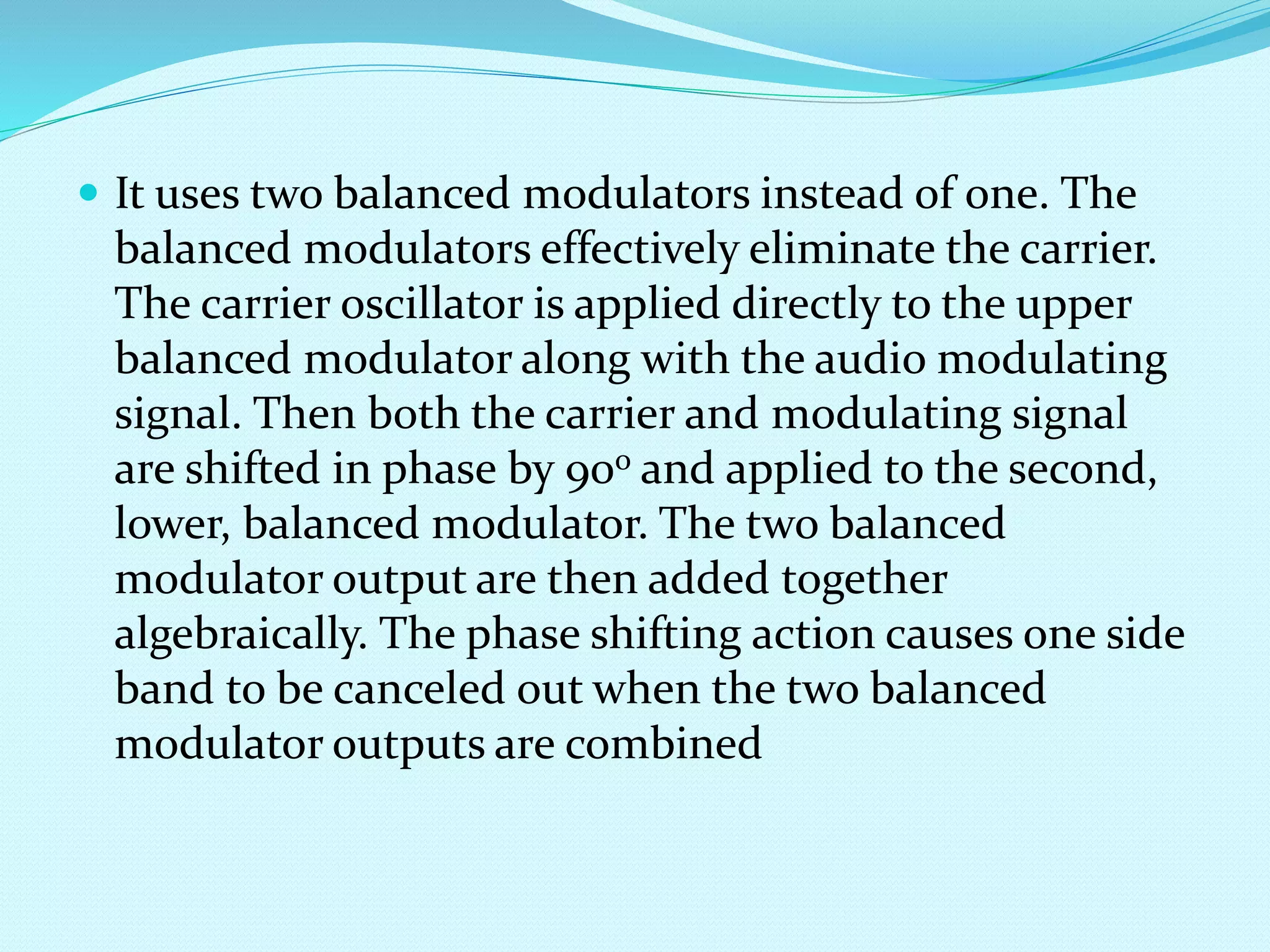  It uses two balanced modulators instead of one. The 
balanced modulators effectively eliminate the carrier. 
The carrier oscillator is applied directly to the upper 
balanced modulator along with the audio modulating 
signal. Then both the carrier and modulating signal 
are shifted in phase by 90o and applied to the second, 
lower, balanced modulator. The two balanced 
modulator output are then added together 
algebraically. The phase shifting action causes one side 
band to be canceled out when the two balanced 
modulator outputs are combined 
 