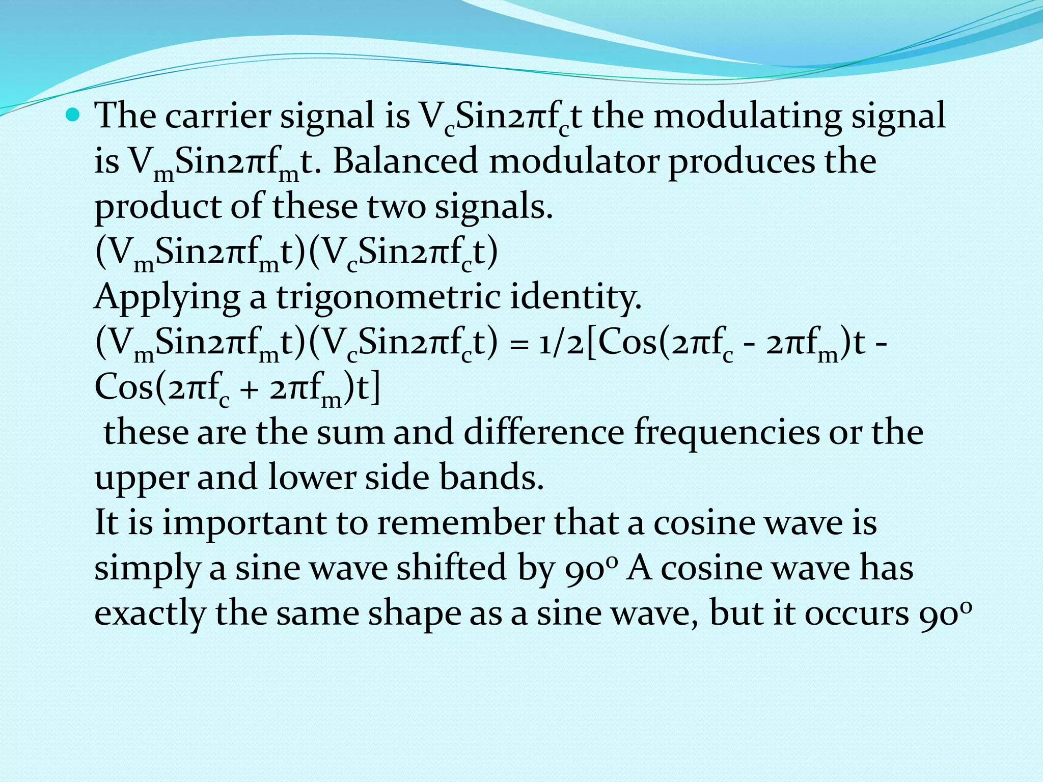  The carrier signal is VcSin2πfct the modulating signal 
is VmSin2πfmt. Balanced modulator produces the 
product of these two signals. 
(VmSin2πfmt)(VcSin2πfct) 
Applying a trigonometric identity. 
(VmSin2πfmt)(VcSin2πfct) = 1/2[Cos(2πfc - 2πfm)t - 
Cos(2πfc + 2πfm)t] 
these are the sum and difference frequencies or the 
upper and lower side bands. 
It is important to remember that a cosine wave is 
simply a sine wave shifted by 90o A cosine wave has 
exactly the same shape as a sine wave, but it occurs 90o 
 