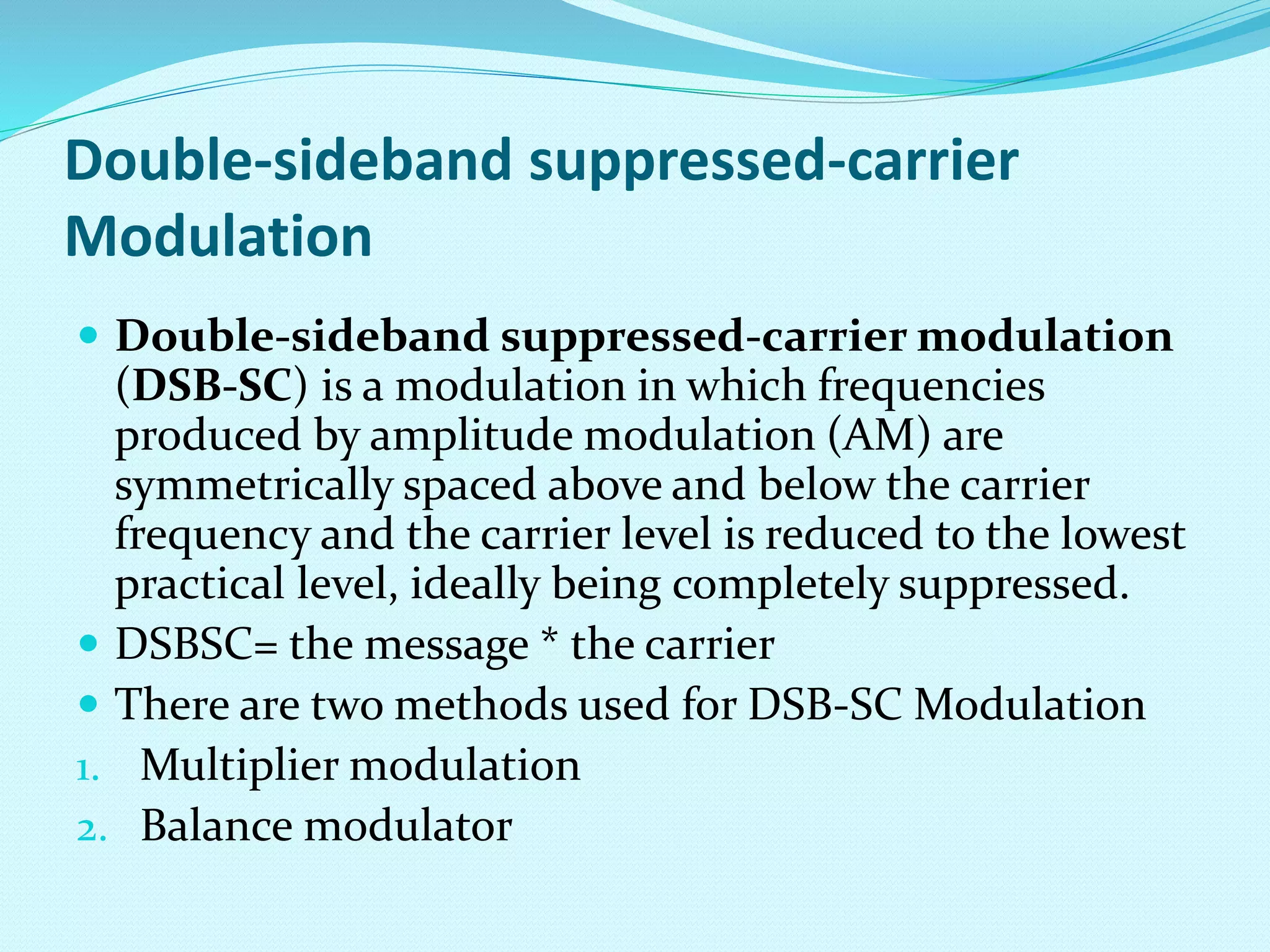 Double-sideband suppressed-carrier 
Modulation 
 Double-sideband suppressed-carrier modulation 
(DSB-SC) is a modulation in which frequencies 
produced by amplitude modulation (AM) are 
symmetrically spaced above and below the carrier 
frequency and the carrier level is reduced to the lowest 
practical level, ideally being completely suppressed. 
 DSBSC= the message * the carrier 
 There are two methods used for DSB-SC Modulation 
1. Multiplier modulation 
2. Balance modulator 
 