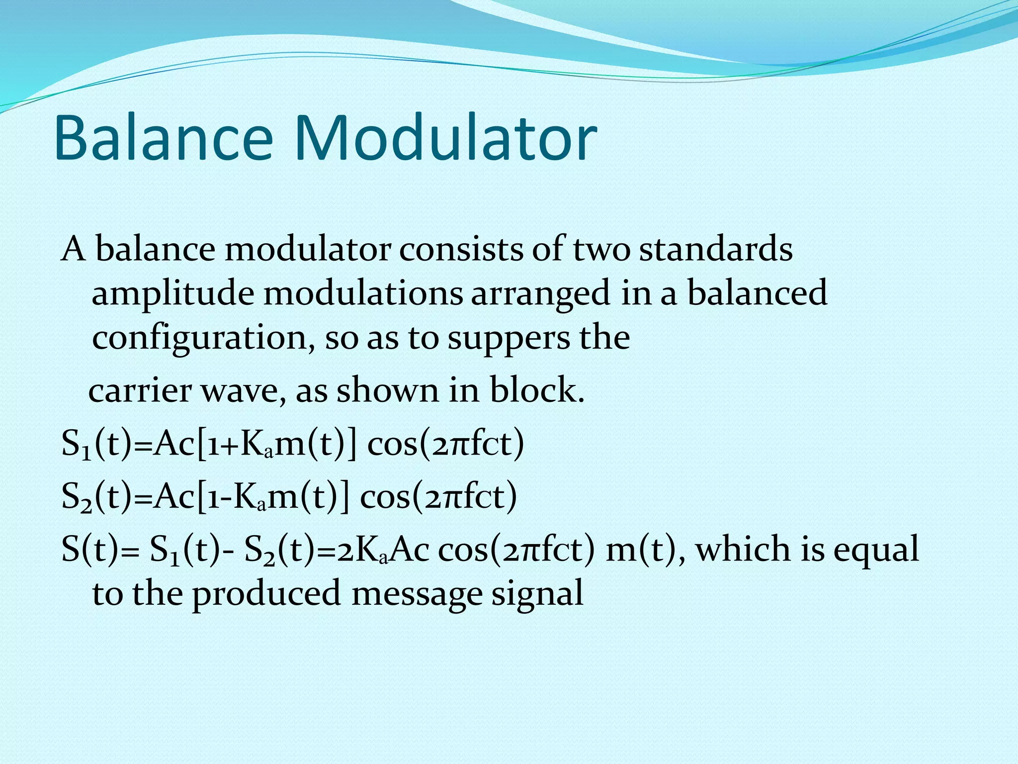 Balance Modulator 
A balance modulator consists of two standards 
amplitude modulations arranged in a balanced 
configuration, so as to suppers the 
carrier wave, as shown in block. 
S₁(t)=Ac[1+Kₐm(t)] cos(2πfᴄt) 
S₂(t)=Ac[1-Kₐm(t)] cos(2πfᴄt) 
S(t)= S₁(t)- S₂(t)=2KₐAc cos(2πfᴄt) m(t), which is equal 
to the produced message signal 
 
