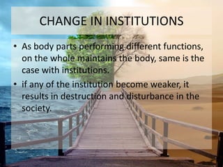 CHANGE IN INSTITUTIONS 
• As body parts performing different functions, 
on the whole maintains the body, same is the 
case with institutions. 
• if any of the institution become weaker, it 
results in destruction and disturbance in the 
society. 
 
