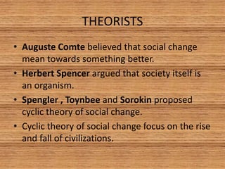 THEORISTS 
• Auguste Comte believed that social change 
mean towards something better. 
• Herbert Spencer argued that society itself is 
an organism. 
• Spengler , Toynbee and Sorokin proposed 
cyclic theory of social change. 
• Cyclic theory of social change focus on the rise 
and fall of civilizations. 
 