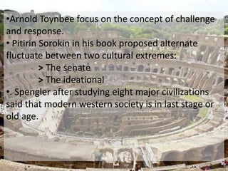 •Arnold Toynbee focus on the concept of challenge 
and response. 
• Pitirin Sorokin in his book proposed alternate 
fluctuate between two cultural extremes: 
> The senate 
> The ideational 
•. Spengler after studying eight major civilizations 
said that modern western society is in last stage or 
old age. 
 