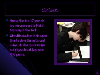 OOuurr UUsseerrss 
 HHiinnaattaa NNiiccoo iiss aa 1177 yyeeaarr oolldd 
bbooyy wwhhoo aallssoo ggooeess ttoo MMeettaall 
AAccaaddeemmyy iinn NNeeww YYoorrkk.. 
 WWhhaatt HHiinnaattaa ddooeess iinn hhiiss ssppeeaarr 
ttiimmee hhee ppllaayyss tthhee gguuiittaarr aanndd 
ddrraawwss.. HHee aallssoo rreeaaddss mmaannggaa 
aanndd ppllaayyss aa lloott ooff JJaappaanneessee 
RRPPGG ggaammeess.. 
4. 
 