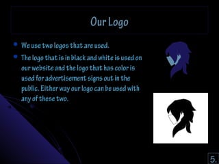 OOuurr LLooggoo 
 WWee uussee ttwwoo llooggooss tthhaatt aarree uusseedd.. 
 TThhee llooggoo tthhaatt iiss iinn bbllaacckk aanndd wwhhiittee iiss uusseedd oonn 
oouurr wweebbssiittee aanndd tthhee llooggoo tthhaatt hhaass ccoolloorr iiss 
uusseedd ffoorr aaddvveerrttiisseemmeenntt ssiiggnnss oouutt iinn tthhee 
ppuubblliicc.. EEiitthheerr wwaayy oouurr llooggoo ccaann bbee uusseedd wwiitthh 
aannyy ooff tthheessee ttwwoo.. 
5. 
 