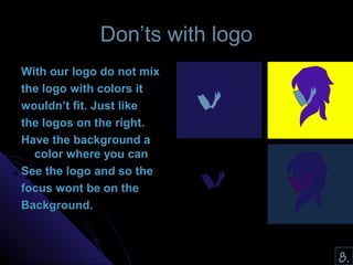 DDoonn’’ttss wwiitthh llooggoo 
WWiitthh oouurr llooggoo ddoo nnoott mmiixx 
tthhee llooggoo wwiitthh ccoolloorrss iitt 
wwoouullddnn’’tt ffiitt.. JJuusstt lliikkee 
tthhee llooggooss oonn tthhee rriigghhtt.. 
HHaavvee tthhee bbaacckkggrroouunndd aa 
ccoolloorr wwhheerree yyoouu ccaann 
SSeeee tthhee llooggoo aanndd ssoo tthhee 
ffooccuuss wwoonntt bbee oonn tthhee 
BBaacckkggrroouunndd.. 
8. 
 