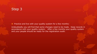 Step 3 
 Practice and live with your quality system for a few months: 
Undoubtedly you will find that some changes need to be made. Keep records in 
accordance with your quality system. After a few months your quality system 
and your people should be ready for the registration audit. 
 