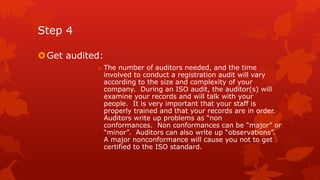 Step 4 
Get audited: 
o The number of auditors needed, and the time 
involved to conduct a registration audit will vary 
according to the size and complexity of your 
company. During an ISO audit, the auditor(s) will 
examine your records and will talk with your 
people. It is very important that your staff is 
properly trained and that your records are in order. 
Auditors write up problems as “non 
conformances. Non conformances can be “major” or 
“minor”. Auditors can also write up “observations”. 
A major nonconformance will cause you not to get 
certified to the ISO standard. 
 