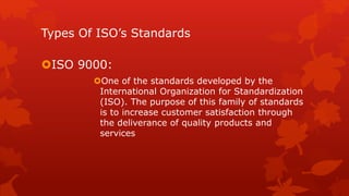 Types Of ISO’s Standards 
ISO 9000: 
One of the standards developed by the 
International Organization for Standardization 
(ISO). The purpose of this family of standards 
is to increase customer satisfaction through 
the deliverance of quality products and 
services 
 