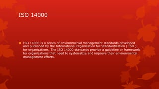 ISO 14000 
 ISO 14000 is a series of environmental management standards developed 
and published by the International Organization for Standardization ( ISO ) 
for organizations. The ISO 14000 standards provide a guideline or framework 
for organizations that need to systematize and improve their environmental 
management efforts. 
 