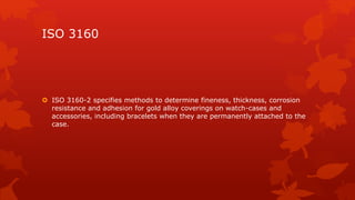 ISO 3160 
 ISO 3160-2 specifies methods to determine fineness, thickness, corrosion 
resistance and adhesion for gold alloy coverings on watch-cases and 
accessories, including bracelets when they are permanently attached to the 
case. 
 