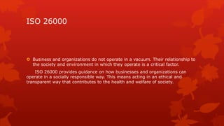 ISO 26000 
 Business and organizations do not operate in a vacuum. Their relationship to 
the society and environment in which they operate is a critical factor. 
ISO 26000 provides guidance on how businesses and organizations can 
operate in a socially responsible way. This means acting in an ethical and 
transparent way that contributes to the health and welfare of society. 
 