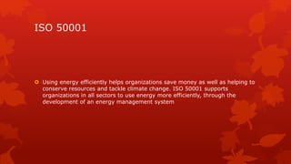 ISO 50001 
 Using energy efficiently helps organizations save money as well as helping to 
conserve resources and tackle climate change. ISO 50001 supports 
organizations in all sectors to use energy more efficiently, through the 
development of an energy management system 
 