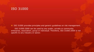 ISO 31000 
 ISO 31000 provides principles and generic guidelines on risk management. 
ISO 31000:2009 can be used by any public, private or community 
enterprise, association, group or individual. Therefore, ISO 31000:2009 is not 
specific to any industry or sector. 
 