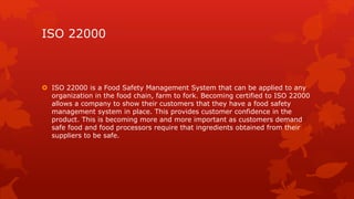 ISO 22000 
 ISO 22000 is a Food Safety Management System that can be applied to any 
organization in the food chain, farm to fork. Becoming certified to ISO 22000 
allows a company to show their customers that they have a food safety 
management system in place. This provides customer confidence in the 
product. This is becoming more and more important as customers demand 
safe food and food processors require that ingredients obtained from their 
suppliers to be safe. 
 