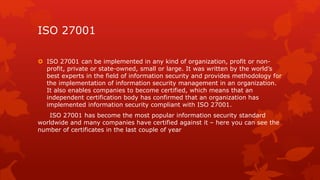 ISO 27001 
 ISO 27001 can be implemented in any kind of organization, profit or non-profit, 
private or state-owned, small or large. It was written by the world’s 
best experts in the field of information security and provides methodology for 
the implementation of information security management in an organization. 
It also enables companies to become certified, which means that an 
independent certification body has confirmed that an organization has 
implemented information security compliant with ISO 27001. 
ISO 27001 has become the most popular information security standard 
worldwide and many companies have certified against it – here you can see the 
number of certificates in the last couple of year 
 