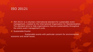 ISO 20121 
 ISO 20121 is a voluntary international standard for sustainable event 
management, created by the International Organization for Standardization. 
The standard aims to help organizations improve sustainability throughout 
the entire event management cycle. 
 Sustainable Events: 
Sustainable events with particular concern for environmental, 
economic and social issues. 
 