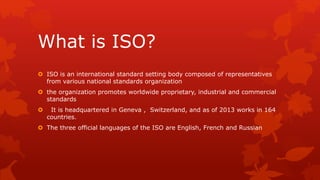 What is ISO? 
 ISO is an international standard setting body composed of representatives 
from various national standards organization 
 the organization promotes worldwide proprietary, industrial and commercial 
standards 
 It is headquartered in Geneva , Switzerland, and as of 2013 works in 164 
countries. 
 The three official languages of the ISO are English, French and Russian 
 