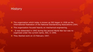History 
 The organization which today is known as ISO began in 1926 as the 
International Federation of the National Standardizing Associations (ISA). 
 This organization focused heavily on mechanical engineering. 
 . It was disbanded in 1942 during the second World War but was re-organized 
under the current name, ISO, in 1946. 
 They Started work on 23 February 1947. 
 