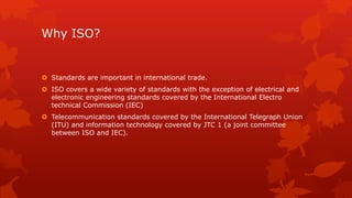 Why ISO? 
 Standards are important in international trade. 
 ISO covers a wide variety of standards with the exception of electrical and 
electronic engineering standards covered by the International Electro 
technical Commission (IEC) 
 Telecommunication standards covered by the International Telegraph Union 
(ITU) and information technology covered by JTC 1 (a joint committee 
between ISO and IEC). 
 