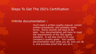 Steps To Get The ISO’s Certification 
Write documentation : 
You’ll need a written quality manual, certain 
written procedures, and probably some 
forms. Some records will have to be 
kept. Your documentation will have to meet 
the requirements of the ISO quality 
standard. It will also have to fit your 
company’s quality goals. Your quality 
documentation says what you do, how you do 
it, and provides proof that you do it. 
 