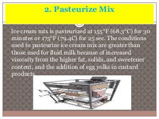 2. Pasteurize Mix 
Ice cream mix is pasteurized at 155°F (68.3°C) for 30 
minutes or 175°F (79.4C) for 25 sec. The conditions 
used to pasteurize ice cream mix are greater than 
those used for fluid milk because of increased 
viscosity from the higher fat, solids, and sweetener 
content, and the addition of egg yolks in custard 
products. 
 