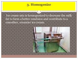 3. Homogenize 
Ice cream mix is homogenized to decrease the milk 
fat to form a better emulsion and contribute to a 
smoother, creamier ice cream. 
 