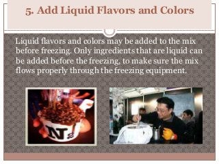 5. Add Liquid Flavors and Colors 
Liquid flavors and colors may be added to the mix 
before freezing. Only ingredients that are liquid can 
be added before the freezing, to make sure the mix 
flows properly through the freezing equipment. 
 