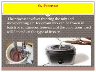 6. Freeze 
The process involves freezing the mix and 
incorporating air. Ice cream mix can be frozen in 
batch or continuous freezers and the conditions used 
will depend on the type of freezer. 
 