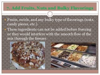 7. Add Fruits, Nuts and Bulky Flavorings 
 Fruits, swirls, and any bulky type of flavorings (nuts, 
candy pieces, etc.) 
 These ingredients can not be added before freezing 
or they would interfere with the smooth flow of the 
mix through the freezer. 
 