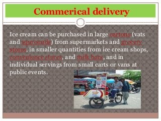 Commerical delivery 
Ice cream can be purchased in large cartons (vats 
and squrounds) from supermarkets and grocery 
stores, in smaller quantities from ice cream shops, 
convenience stores, and milk bars, and in 
individual servings from small carts or vans at 
public events. 
 