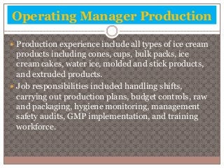 Operating Manager Production 
 Production experience include all types of ice cream 
products including cones, cups, bulk packs, ice 
cream cakes, water ice, molded and stick products, 
and extruded products. 
 Job responsibilities included handling shifts, 
carrying out production plans, budget controls, raw 
and packaging, hygiene monitoring, management 
safety audits, GMP implementation, and training 
workforce. 
 