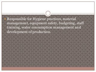  Responsible for Hygiene practices, material 
management, equipment safety, budgeting, staff 
training, water consumption management and 
development of production. 
 