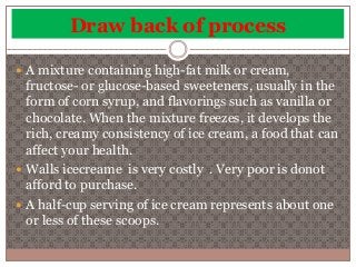 Draw back of process 
 A mixture containing high-fat milk or cream, 
fructose- or glucose-based sweeteners, usually in the 
form of corn syrup, and flavorings such as vanilla or 
chocolate. When the mixture freezes, it develops the 
rich, creamy consistency of ice cream, a food that can 
affect your health. 
 Walls icecreame is very costly . Very poor is donot 
afford to purchase. 
 A half-cup serving of ice cream represents about one 
or less of these scoops. 
 