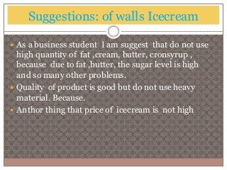 Suggestions: of walls Icecream 
 As a business student I am suggest that do not use 
high quantity of fat ,cream, butter, cronsyrup , 
because due to fat ,butter, the sugar level is high 
and so many other problems. 
 Quality of product is good but do not use heavy 
material. Because. 
 Anthor thing that price of icecream is not high 
 