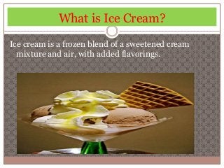 What is Ice Cream? 
Ice cream is a frozen blend of a sweetened cream 
mixture and air, with added flavorings. 
 