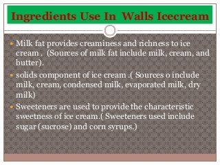 Ingredients Use In Walls Icecream 
 Milk fat provides creaminess and richness to ice 
cream . (Sources of milk fat include milk, cream, and 
butter). 
 solids component of ice cream .( Sources o include 
milk, cream, condensed milk, evaporated milk, dry 
milk) 
 Sweeteners are used to provide the characteristic 
sweetness of ice cream.( Sweeteners used include 
sugar (sucrose) and corn syrups.) 
 