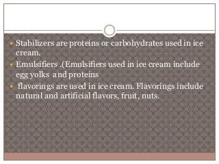  Stabilizers are proteins or carbohydrates used in ice 
cream. 
 Emulsifiers .(Emulsifiers used in ice cream include 
egg yolks and proteins 
 flavorings are used in ice cream. Flavorings include 
natural and artificial flavors, fruit, nuts. 
 