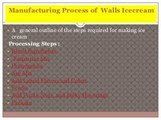 Manufacturing Process of Walls Icecream 
 A general outline of the steps required for making ice 
cream 
Processing Steps : 
 Blend Ingredients 
 Pasteurize Mix 
 Homogenize 
 Age Mix 
 Add Liquid Flavors and Colors 
 Freeze 
 Add Fruits, Nuts, and Bulky Flavorings 
 Package 
 