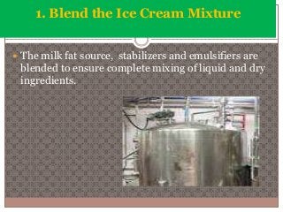 1. Blend the Ice Cream Mixture 
 The milk fat source, stabilizers and emulsifiers are 
blended to ensure complete mixing of liquid and dry 
ingredients. 
 
