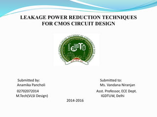 LEAKAGE POWER REDUCTION TECHNIQUES 
FOR CMOS CIRCUIT DESIGN 
Submitted by: Submitted to: 
Anamika Pancholi Ms. Vandana Niranjan 
02702072014 Asst. Professor, ECE Dept. 
M.Tech(VLSI Design) IGDTUW, Delhi 
2014‐2016 
 