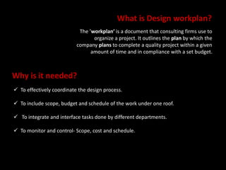 What is Design workplan? 
The ’workplan’ is a document that consulting firms use to 
organize a project. It outlines the plan by which the 
company plans to complete a quality project within a given 
amount of time and in compliance with a set budget. 
Why is it needed? 
 To effectively coordinate the design process. 
 To include scope, budget and schedule of the work under one roof. 
 To integrate and interface tasks done by different departments. 
 To monitor and control- Scope, cost and schedule. 
 