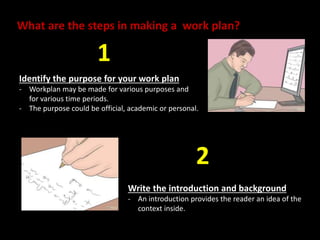 What are the steps in making a work plan? 
Identify the purpose for your work plan 
- Workplan may be made for various purposes and 
for various time periods. 
- The purpose could be official, academic or personal. 
Write the introduction and background 
- An introduction provides the reader an idea of the 
context inside. 
1 
2 
 