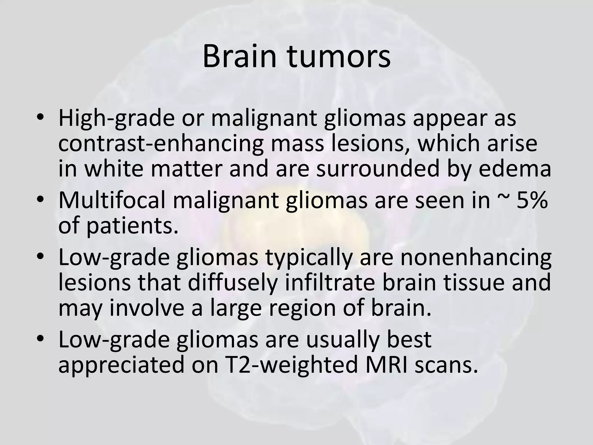 Brain tumors 
• High-grade or malignant gliomas appear as 
contrast-enhancing mass lesions, which arise 
in white matter and are surrounded by edema 
• Multifocal malignant gliomas are seen in ~ 5% 
of patients. 
• Low-grade gliomas typically are nonenhancing 
lesions that diffusely infiltrate brain tissue and 
may involve a large region of brain. 
• Low-grade gliomas are usually best 
appreciated on T2-weighted MRI scans. 
 