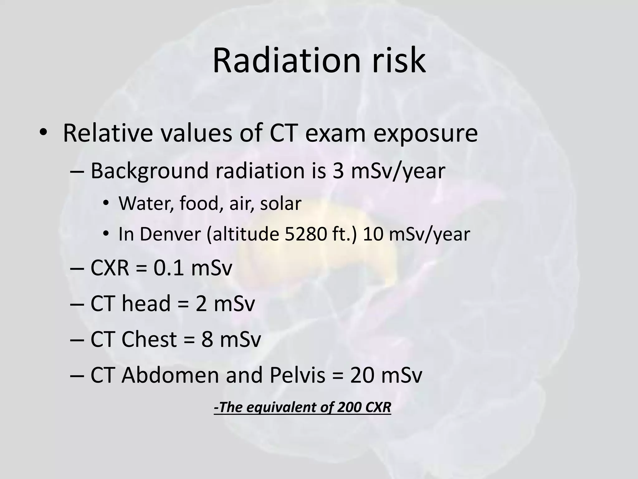 Radiation risk 
• Relative values of CT exam exposure 
– Background radiation is 3 mSv/year 
• Water, food, air, solar 
• In Denver (altitude 5280 ft.) 10 mSv/year 
– CXR = 0.1 mSv 
– CT head = 2 mSv 
– CT Chest = 8 mSv 
– CT Abdomen and Pelvis = 20 mSv 
-The equivalent of 200 CXR 
 