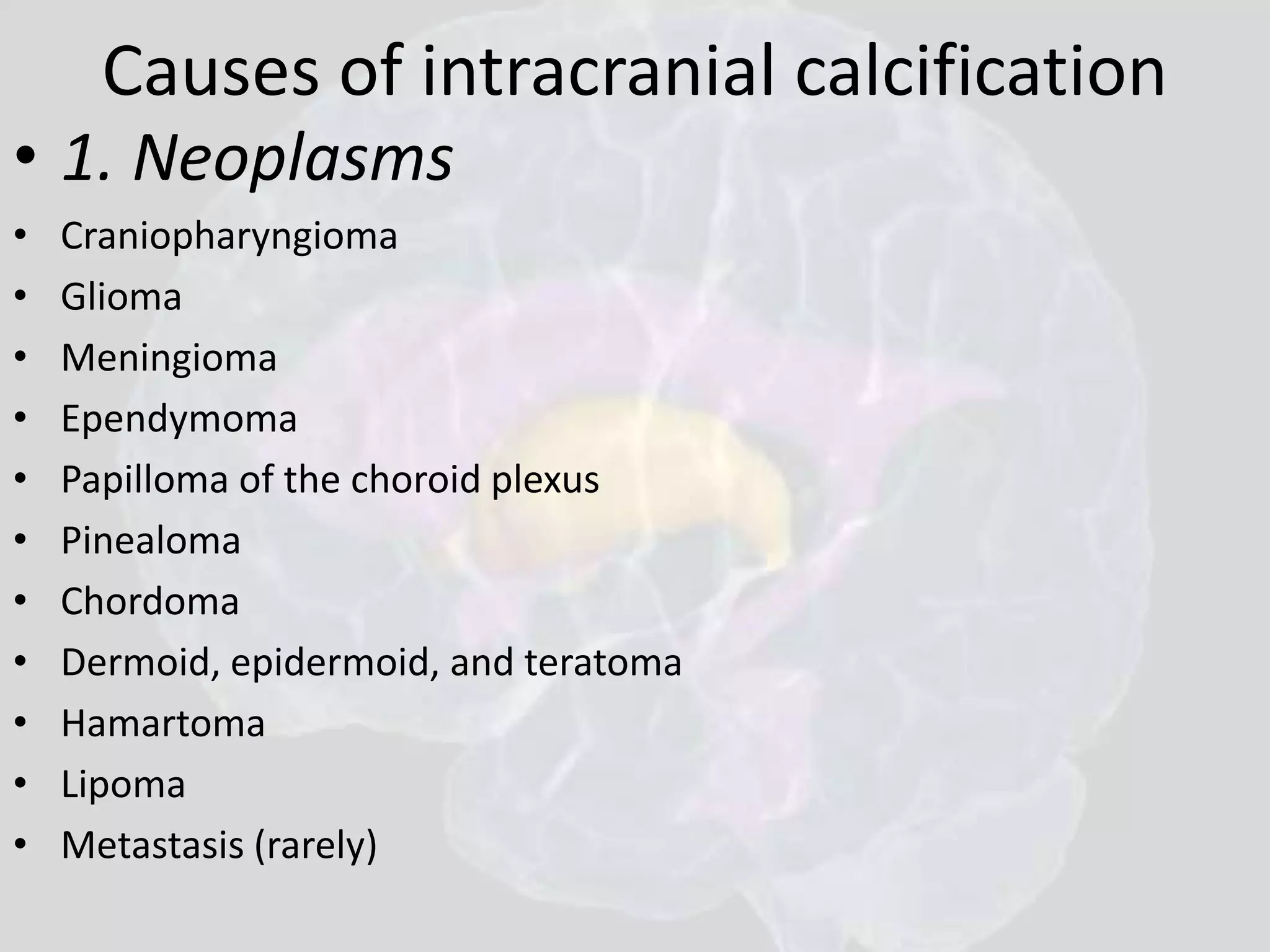 Causes of intracranial calcification 
• 1. Neoplasms 
• Craniopharyngioma 
• Glioma 
• Meningioma 
• Ependymoma 
• Papilloma of the choroid plexus 
• Pinealoma 
• Chordoma 
• Dermoid, epidermoid, and teratoma 
• Hamartoma 
• Lipoma 
• Metastasis (rarely) 
 