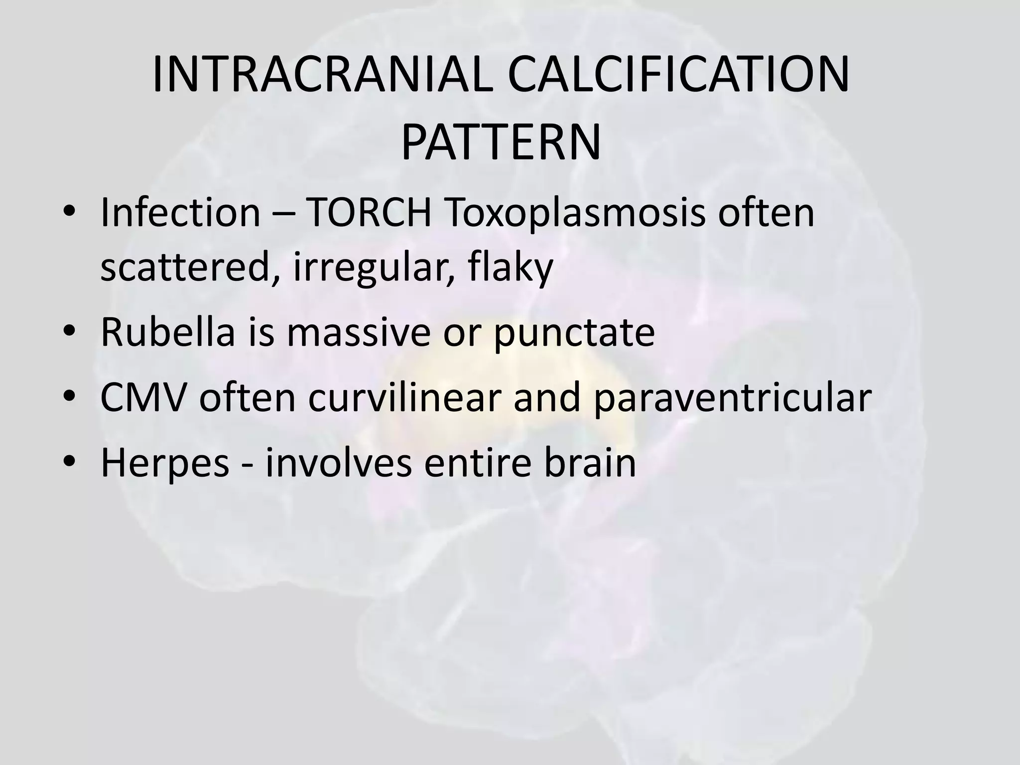 INTRACRANIAL CALCIFICATION 
PATTERN 
• Infection – TORCH Toxoplasmosis often 
scattered, irregular, flaky 
• Rubella is massive or punctate 
• CMV often curvilinear and paraventricular 
• Herpes - involves entire brain 
 